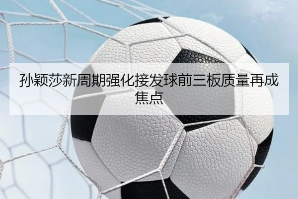孙颖莎新周期强化接发球前三板质量再成焦点
