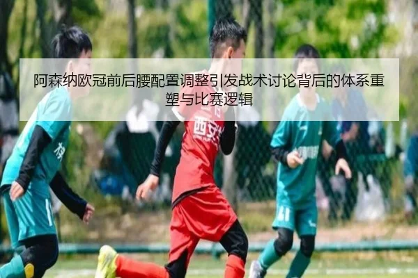 阿森纳欧冠前后腰配置调整引发战术讨论背后的体系重塑与比赛逻辑